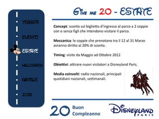 G ive me 20 - ESTATE
TEASER
            Concept: sconto sul biglietto d’ingresso al parco a 2 coppie
            con o senza figli che intendono visitare il parco.
EVENTO
            Meccanica: le coppie che prenotano tra il 12 al 31 Marzo
            avranno diritto al 20% di sconto.
ESTATE
            Timing: visite da Maggio ad Ottobre 2012

HALLOWEEN   Obiettivi: attirare nuovi visitatori a Disneyland Paris.

            Media coinvolti: radio nazionali, principali
NATALE      quotidiani nazionali, settimanali.



2013



            20          Buon
                        Compleanno
 