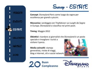 Survey - ESTATE
TEASER
            Concept: Disneyland Paris come luogo da sogno per
            eccellenza per grandi e piccini.
EVENTO      Meccanica: sondaggio con TripAdvisor sui Luoghi da Sogno
            in Europa. Disneyland si classifica nei primi posti.
ESTATE
            Timing: Maggio 2012

            Obiettivi: ricordare ai giornalisti che Disneyland è un posto
HALLOWEEN
            speciale e invogliare i turisti a
            visitare il parco.
NATALE      Media coinvolti: stampa
            generalista, riviste di viaggi,
            blog e internet, siti e social network.
2013



            20           Buon
                         Compleanno
 