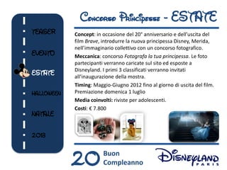 Concorso Principesse - ESTATE
TEASER      Concept: in occasione del 20° anniversario e dell’uscita del
            film Brave, introdurre la nuova principessa Disney, Merida,
            nell’immaginario collettivo con un concorso fotografico.
EVENTO      Meccanica: concorso Fotografa la tua principessa. Le foto
            partecipanti verranno caricate sul sito ed esposte a
            Disneyland. I primi 3 classificati verranno invitati
ESTATE      all’inaugurazione della mostra.
            Timing: Maggio-Giugno 2012 fino al giorno di uscita del film.
HALLOWEEN   Premiazione domenica 1 luglio
            Media coinvolti: riviste per adolescenti.
            Costi: € 7.800
NATALE


2013



            20          Buon
                        Compleanno
 