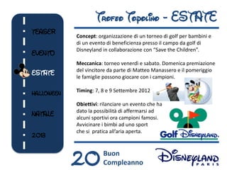 Trofeo Topolino - ESTATE
TEASER
            Concept: organizzazione di un torneo di golf per bambini e
            di un evento di beneficienza presso il campo da golf di
            Disneyland in collaborazione con “Save the Children”.
EVENTO
            Meccanica: torneo venerdì e sabato. Domenica premiazione
            del vincitore da parte di Matteo Manassero e il pomeriggio
ESTATE
            le famiglie possono giocare con i campioni.

            Timing: 7, 8 e 9 Settembre 2012
HALLOWEEN
            Obiettivi: rilanciare un evento che ha
            dato la possibilità di affermarsi ad
NATALE      alcuni sportivi ora campioni famosi.
            Avvicinare i bimbi ad uno sport
            che si pratica all’aria aperta.
2013



            20         Buon
                       Compleanno
 