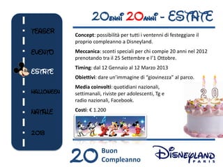 20enni 20anni - ESTATE
TEASER      Concept: possibilità per tutti i ventenni di festeggiare il
            proprio compleanno a Disneyland.
EVENTO      Meccanica: sconti speciali per chi compie 20 anni nel 2012
            prenotando tra il 25 Settembre e l’1 Ottobre.
            Timing: dal 12 Gennaio al 12 Marzo 2013
ESTATE
            Obiettivi: dare un’immagine di “giovinezza” al parco.
            Media coinvolti: quotidiani nazionali,
HALLOWEEN   settimanali, riviste per adolescenti, Tg e
            radio nazionali, Facebook.

NATALE      Costi: € 1.200



2013                                     20




            20          Buon
                        Compleanno
 