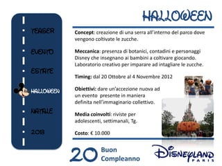 HALLOWEEN
TEASER      Concept: creazione di una serra all’interno del parco dove
            vengono coltivate le zucche.

EVENTO      Meccanica: presenza di botanici, contadini e personaggi
            Disney che insegnano ai bambini a coltivare giocando.
            Laboratorio creativo per imparare ad intagliare le zucche.
ESTATE
            Timing: dal 20 Ottobre al 4 Novembre 2012

HALLOWEEN   Obiettivi: dare un’accezione nuova ad
            un evento presente in maniera
            definita nell’immaginario collettivo.
NATALE      Media coinvolti: riviste per
            adolescenti, settimanali, Tg.

2013        Costo: € 10.000



            20          Buon
                        Compleanno
 