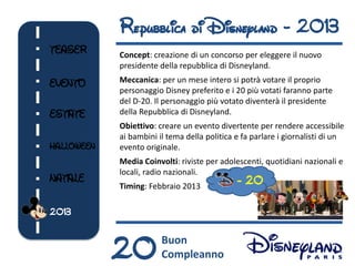 Repubblica di Disneyland - 2013
TEASER      Concept: creazione di un concorso per eleggere il nuovo
            presidente della repubblica di Disneyland.

EVENTO      Meccanica: per un mese intero si potrà votare il proprio
            personaggio Disney preferito e i 20 più votati faranno parte
            del D-20. Il personaggio più votato diventerà il presidente
ESTATE      della Repubblica di Disneyland.
            Obiettivo: creare un evento divertente per rendere accessibile
            ai bambini il tema della politica e fa parlare i giornalisti di un
HALLOWEEN   evento originale.
            Media Coinvolti: riviste per adolescenti, quotidiani nazionali e
            locali, radio nazionali.
NATALE
            Timing: Febbraio 2013
                                              - 20

2013



            20          Buon
                        Compleanno
 