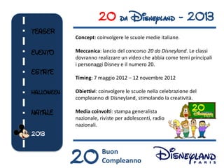 20 da Disneyland - 2013
TEASER
            Concept: coinvolgere le scuole medie italiane.

EVENTO      Meccanica: lancio del concorso 20 da Disneyland. Le classi
            dovranno realizzare un video che abbia come temi principali
            i personaggi Disney e il numero 20.
ESTATE
            Timing: 7 maggio 2012 – 12 novembre 2012

HALLOWEEN   Obiettivi: coinvolgere le scuole nella celebrazione del
            compleanno di Disneyland, stimolando la creatività.

NATALE      Media coinvolti: stampa generalista                 20
            nazionale, riviste per adolescenti, radio
            nazionali.
2013



            20          Buon
                        Compleanno
 