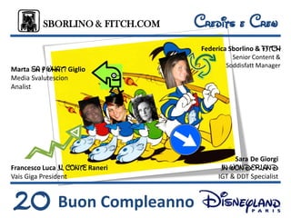 SBORLINO & FITCH.COM    Credits e Crew
                                  Federica Sborlino & FITCH
                                           Senior Content &
                                         Soddisfatt Manager
Marta SA Y WHAT? Giglio
Media Svalutescion
Analist




                                            Sara De Giorgi
Francesco Luca IL CONTE Raneri          IN WONDERLAND
Vais Giga President                    IGT & DDT Specialist



20 Buon Compleanno
 