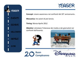 TEASER
TEASER
            Concept: creare awareness nei confronti del 20° anniversario.

EVENTO      Meccanica: tre azioni di pre-lancio.

            Timing: Marzo-Aprile 2012
ESTATE
            Obiettivi: stimolare l’interesse dei media e dei giornalisti nei
            confronti dell’evento.
HALLOWEEN


NATALE


2013



            20          Buon
                        Compleanno
 