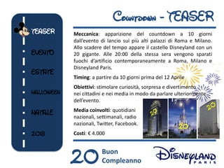 Countdown - TEASER
TEASER      Meccanica: apparizione del countdown a 10 giorni
            dall’evento di lancio sui più alti palazzi di Roma e Milano.
            Allo scadere del tempo appare il castello Disneyland con un
EVENTO      20 gigante. Alle 20:00 della stessa sera vengono sparati
            fuochi d’artificio contemporaneamente a Roma, Milano e
            Disneyland Paris.
ESTATE
            Timing: a partire da 10 giorni prima del 12 Aprile
            Obiettivi: stimolare curiosità, sorpresa e divertimento
HALLOWEEN   nei cittadini e nei media in modo da parlare ulteriormente
            dell’evento.

NATALE      Media coinvolti: quotidiani
            nazionali, settimanali, radio
            nazionali, Twitter, Facebook.
                                                           20
2013        Costi: € 4.000




            20          Buon
                        Compleanno
 