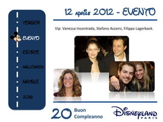 12 aprile 2012 - EVENTO
TEASER
            Vip: Vanessa Incontrada, Stefano Accorsi, Filippa Lagerback.

EVENTO

ESTATE

HALLOWEEN


NATALE


2013



            20         Buon
                       Compleanno
 