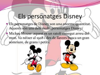 Elspersonatges DisneyElspersonatges de Disney son una enorme quantitat. Aquestssónunsdelsmoltspersonatges Disney:Mickey Mouse: aquest es un ratoliconegutarreu del mon. Va néixer al 1928 i des de llavors busca un gran somriure, de grans i petits.