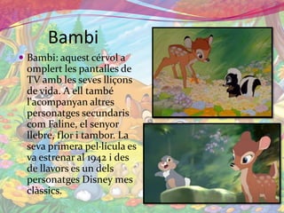 BambiBambi: aquestcérvol a omplert les pantalles de TV amb les seveslliçons de vida. A ell també l'acompanyanaltrespersonatgessecundariscomFaline, el senyorllebre, flor i tambor. La seva primera pel·lícula es va estrenar al 1942 i des de llavors es un delspersonatges Disney mes clàssics.