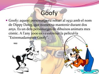 GoofyGoofy: aquestpersonatge va néixer al 1932 amb el nom de DippyDawg, que nomes va mantenirdurant dos anys. Es un delspersonatges de dibuixosanimats mes còmic. A l'any 2000 es va estrenar la pelicul·la "Extremadamente Goofy".
