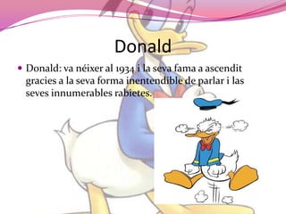 DonaldDonald: va néixer al 1934 i la seva fama a ascenditgracies a la seva forma inentendible de parlar i las seves innumerables rabietes.