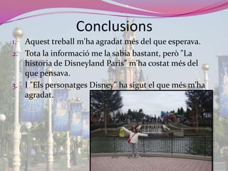 ConclusionsAquesttreballm'haagradat més del que esperava.Tota la informació me la sabia bastant, però "La historia de DisneylandParis” m'hacostat més del que pensava.I "Els personatges Disney" ha sigut el que més m’haagradat.