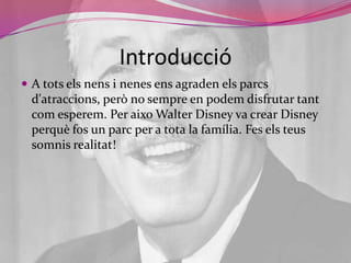 IntroduccióA totselsnens i nenes ens agraden elsparcsd'atraccions, però no sempre en podem disfrutar tantcomesperem. Per aixo Walter Disney va crear Disney perquèfos un parc per a tota la família. Fes elsteussomnisrealitat!