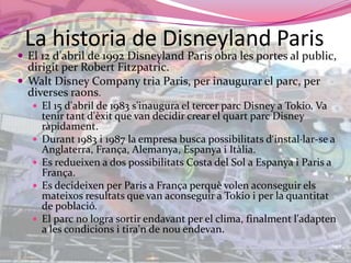 La historia de Disneyland ParisEl 12 d'abril de 1992 Disneyland Paris obra les portes al public, dirigit per Robert Fitzpatric.Walt Disney Company tria Paris, per inaugurar el parc, per diversesraons.El 15 d'abril de 1983 s'inaugura el tercer parc Disney a Tokio. Va tenirtantd'èxit que van decidir crear el quartparc Disney ràpidament.Durant 1983 i 1987 la empresa busca possibilitatsd‘instal·lar-se a Anglaterra, França, Alemanya, Espanya i Itàlia.Es redueixen a dos possibilitats Costa del Sol a Espanya i Paris a França.Es decideixen per Paris a Françaperquèvolenaconseguirelsmateixosresultats que van aconseguir a Tokio i per la quantitat de població.El parc no logra sortirendavant per el clima, finalmentl'adapten a les condicions i tira'n de nouendevan.