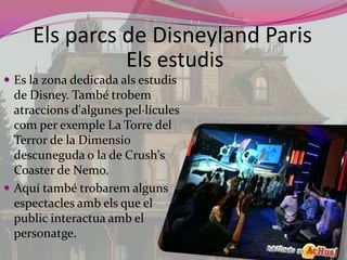Elsparcs de Disneyland ParisElsestudisEs la zona dedicada alsestudis de Disney. També trobematraccionsd'algunespel·lículescom per exemple La Torre del Terror de la Dimensiodescuneguda o la de Crush'sCoaster de Nemo.Aquí també trobaremalgunsespectaclesambels que el publicinteractuaamb el personatge.
