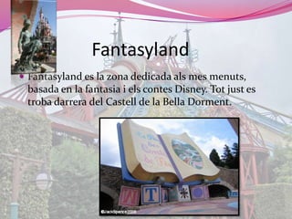 FantasylandFantasyland es la zona dedicada als mes menuts, basada en la fantasia i elscontes Disney. Totjust es trobadarrera del Castell de la Bella Dorment.