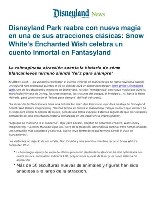 Disneyland Park reabre con nueva magia
en una de sus atracciones clásicas: Snow
White’s Enchanted Wish celebra un
cuento inmortal en Fantasyland
La reimaginada atracción cuenta la historia de cómo
Blancanieves terminó siendo ‘feliz para siempre’
AHAHEIM, Calif. – Los visitantes celebrarán el cuento inmortal de Blancanieves de forma novedosa cuando
Disneyland Park reabra sus puertas el 30 de abril de 2021 en Disneyland Resort.Snow White’s Enchanted
Wish, una de las atracciones originales de Disneyland, ha sido “reimaginada” con nueva magia que aúna la
entrañable Princesa de Disney, los siete enanitos, las criaturas del bosque, el Príncipe y… sí, hasta la Reina
Malvada, para culminar con el “felices para siempre” del final del cuento.
“La atracción de Blancanieves tiene una historia tan rica”, dijo Kim Irvine, ejecutiva creativa de Disneyland
Resort, Walt Disney Imagineering. “Hemos tenido en cuenta el maravilloso trabajo escénico que siempre ha
existido para contar la historia de nuevo, pero de una forma especial. Estamos seguros de que los visitantes
disfrutarán de esta encantadora historia enmarcada en una experiencia impresionante”.
“Algo que se mantiene es el suspenso”, dijo Dave Caranci, director de desarrollo creativo, Walt Disney
Imagineering. “La Reina Malvada sigue allí, fuera de la atracción, abriendo las cortinas. Pero hemos añadido
una sensación más acogedora y calurosa, que te lleva dentro de lo que termina siendo el viaje de
Blancanieves”.
Los visitantes no dejarán de ver a Feliz, Doc, Gruñón y más enanitos mientras recorren Snow White’s
Enchanted Wish.
La tecnología visual y de audio de última generación dentro de la atracción ha sido optimizada con
nueva música, iluminación indirecta LED, proyecciones nuevas de láser y un nuevo sistema de
animación.
Más de 50 esculturas nuevas de animales y figuras han sido
añadidas a lo largo de la atracción.
 