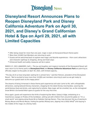Disneyland Resort Announces Plans to
Reopen Disneyland Park and Disney
California Adventure Park on April 30,
2021, and Disney’s Grand Californian
Hotel & Spa on April 29, 2021, all with
Limited Capacities
 
After being closed for more than one year, magic is back at Disneyland Resort theme parks
More than 10,000 Cast Members are returning to work
Guests will be welcomed back to explore new magic and favorite experiences – from iconic attractions
and character sightings to shopping, dining and hotel stays
Enhanced health and safety measures will be in place
MARCH 17, 2021 (ANAHEIM, Calif.) – The joy and laughter and magical moments of the Disneyland Resort will
soon return to its theme parks as Disneyland Park and Disney California Adventure Park are planning to
officially reopen to the public on April 30, 2021, with limited capacity.
“The day all of us have long been waiting for is almost here,” said Ken Potrock, president of the Disneyland
Resort. “We’re excited to have more than 10,000 cast members returning to work as we get ready to
welcome our guests back to this happy place.”
The dreams of being immersed in these theme park experiences will soon come to life, with unforgettable
attractions, seeing beloved Disney characters, shopping for the latest Disney merchandise, savoring the
world-famous food and drinks, and capturing fun photos. New magic will be unveiled, too, as the reimagined
Snow White’s Enchanted Wish opens to guests for the very first time.
Once again, guests will experience the thrills of exploring Star Wars: Galaxy’s Edge, embarking on a
treacherous voyage on Pirates of the Caribbean, setting sail with children from around the globe on “it’s a
small world” and zipping along Route 66 on Radiator Springs Racers. They may discover the joy of waving to
Mickey Mouse and Minnie Mouse, finding the perfect Mickey ears, dipping into a DOLE Whip
® and staying in
the middle of the magic at a Disney hotel.
 