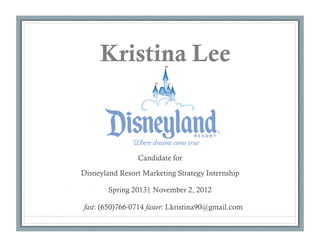 Kristina Lee



                Candidate for

Disneyland Resort Marketing Strategy Internship

        Spring 2013| November 2, 2012

fast: (650)766-0714 faster: Lkristina90@gmail.com
 