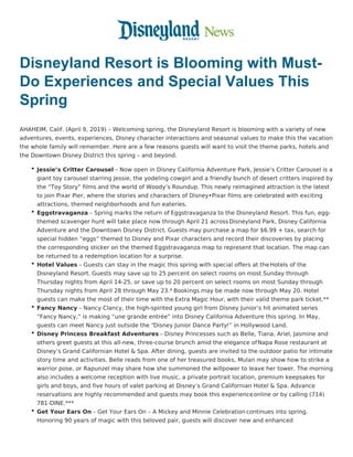 Disneyland Resort is Blooming with Must-
Do Experiences and Special Values This
Spring
AHAHEIM, Calif. (April 9, 2019) – Welcoming spring, the Disneyland Resort is blooming with a variety of new
adventures, events, experiences, Disney character interactions and seasonal values to make this the vacation
the whole family will remember. Here are a few reasons guests will want to visit the theme parks, hotels and
the Downtown Disney District this spring – and beyond.
Jessie’s Critter Carousel – Now open in Disney California Adventure Park, Jessie’s Critter Carousel is a
giant toy carousel starring Jessie, the yodeling cowgirl and a friendly bunch of desert critters inspired by
the “Toy Story” films and the world of Woody’s Roundup. This newly reimagined attraction is the latest
to join Pixar Pier, where the stories and characters of Disney•Pixar films are celebrated with exciting
attractions, themed neighborhoods and fun eateries.
Eggstravaganza – Spring marks the return of Eggstravaganza to the Disneyland Resort. This fun, egg-
themed scavenger hunt will take place now through April 21 across Disneyland Park, Disney California
Adventure and the Downtown Disney District. Guests may purchase a map for $6.99 + tax, search for
special hidden “eggs” themed to Disney and Pixar characters and record their discoveries by placing
the corresponding sticker on the themed Eggstravaganza map to represent that location. The map can
be returned to a redemption location for a surprise.
Hotel Values – Guests can stay in the magic this spring with special offers at theHotels of the
Disneyland Resort. Guests may save up to 25 percent on select rooms on most Sunday through
Thursday nights from April 14-25, or save up to 20 percent on select rooms on most Sunday through
Thursday nights from April 28 through May 23.* Bookings may be made now through May 20. Hotel
guests can make the most of their time with the Extra Magic Hour, with their valid theme park ticket.**
Fancy Nancy – Nancy Clancy, the high-spirited young girl from Disney Junior’s hit animated series
“Fancy Nancy,” is making “une grande entrée” into Disney California Adventure this spring. In May,
guests can meet Nancy just outside the “Disney Junior Dance Party!” in Hollywood Land.
Disney Princess Breakfast Adventures – Disney Princesses such as Belle, Tiana, Ariel, Jasmine and
others greet guests at this all-new, three-course brunch amid the elegance ofNapa Rose restaurant at
Disney’s Grand Californian Hotel & Spa. After dining, guests are invited to the outdoor patio for intimate
story time and activities. Belle reads from one of her treasured books, Mulan may show how to strike a
warrior pose, or Rapunzel may share how she summoned the willpower to leave her tower. The morning
also includes a welcome reception with live music, a private portrait location, premium keepsakes for
girls and boys, and five hours of valet parking at Disney’s Grand Californian Hotel & Spa. Advance
reservations are highly recommended and guests may book this experienceonline or by calling (714)
781-DINE.***
Get Your Ears On – Get Your Ears On – A Mickey and Minnie Celebration continues into spring.
Honoring 90 years of magic with this beloved pair, guests will discover new and enhanced
 