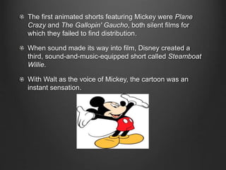 The first animated shorts featuring Mickey were Plane 
Crazy and The Gallopin' Gaucho, both silent films for 
which they failed to find distribution. 
When sound made its way into film, Disney created a 
third, sound-and-music-equipped short called Steamboat 
Willie. 
With Walt as the voice of Mickey, the cartoon was an 
instant sensation. 
 