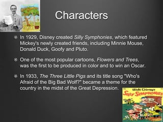 Characters 
In 1929, Disney created Silly Symphonies, which featured 
Mickey's newly created friends, including Minnie Mouse, 
Donald Duck, Goofy and Pluto. 
One of the most popular cartoons, Flowers and Trees, 
was the first to be produced in color and to win an Oscar. 
In 1933, The Three Little Pigs and its title song "Who's 
Afraid of the Big Bad Wolf?" became a theme for the 
country in the midst of the Great Depression. 
 