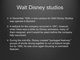 Walt Disney studios 
In December 1939, a new campus for Walt Disney Studios 
was opened in Burbank 
A setback for the company occurred in 1941, however, 
when there was a strike by Disney animators, many of 
them resigned, and it would be years before the company 
fully recovered. 
During the mid-40s, Disney created "packaged features," 
groups of shorts strung together to run at feature length, 
but by 1950, he was once again focusing on animated 
features. 
 