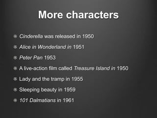 More characters 
Cinderella was released in 1950 
Alice in Wonderland in 1951 
Peter Pan 1953 
A live-action film called Treasure Island in 1950 
Lady and the tramp in 1955 
Sleeping beauty in 1959 
101 Dalmatians in 1961 
 