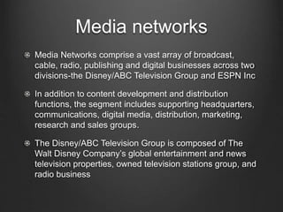 Media networks 
Media Networks comprise a vast array of broadcast, 
cable, radio, publishing and digital businesses across two 
divisions-the Disney/ABC Television Group and ESPN Inc 
In addition to content development and distribution 
functions, the segment includes supporting headquarters, 
communications, digital media, distribution, marketing, 
research and sales groups. 
The Disney/ABC Television Group is composed of The 
Walt Disney Company’s global entertainment and news 
television properties, owned television stations group, and 
radio business 
 