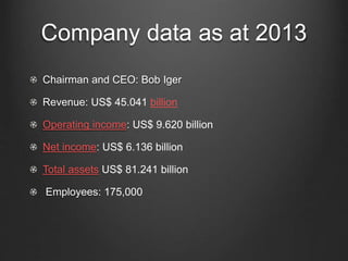 Company data as at 2013 
Chairman and CEO: Bob Iger 
Revenue: US$ 45.041 billion 
Operating income: US$ 9.620 billion 
Net income: US$ 6.136 billion 
Total assets US$ 81.241 billion 
Employees: 175,000 
 