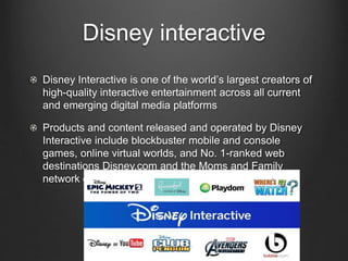 Disney interactive 
Disney Interactive is one of the world’s largest creators of 
high-quality interactive entertainment across all current 
and emerging digital media platforms 
Products and content released and operated by Disney 
Interactive include blockbuster mobile and console 
games, online virtual worlds, and No. 1-ranked web 
destinations Disney.com and the Moms and Family 
network of websites. 
 