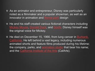 As an animator and entrepreneur, Disney was particularly 
noted as a filmmaker and a popular showman, as well as an 
innovator in animation and theme park design 
He and his staff created various fictional characters including 
Mickey Mouse, Donald Duck, and Goofy. Disney himself was 
the original voice for Mickey. 
He died on December 15, 1966, from lung cancer in Burbank, 
California. He left behind a vast legacy, including numerous 
animated shorts and feature films produced during his lifetime; 
the company, parks, and animation studio that bear his name; 
and the California Institute of the Arts (CalArts). 
 
