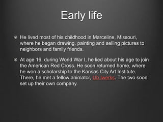 Early life 
He lived most of his childhood in Marceline, Missouri, 
where he began drawing, painting and selling pictures to 
neighbors and family friends. 
At age 16, during World War I, he lied about his age to join 
the American Red Cross. He soon returned home, where 
he won a scholarship to the Kansas City Art Institute. 
There, he met a fellow animator, Ub Iwerks. The two soon 
set up their own company. 
 