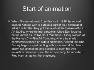 Start of animation 
When Disney returned from France in 1919, he moved 
back to Kansas City to pursue a career as a newspaper 
artist. His brother Roy got him a job at the Pesmen-Rubin 
Art Studio, where he met cartoonist Ubbe Eert Iwwerks, 
better known as Ub Iwerks. From there, Disney worked at 
the Kansas City Film Ad Company, where he made 
commercials based on cutout animation. Around this time, 
Disney began experimenting with a camera, doing hand-drawn 
cell animation, and decided to open his own 
animation business. From the ad company, he recruited 
Fred Harman as his first employee. 
 