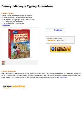 Disney: Mickey's Typing Adventure
Product Feature
Learn to type with Mickey Mouse and friends!q
Engaging magical medieval adventure themeq
Enchantment story unfolds as kids learn to typeq
10 Typing Courses for all agesq
7 fun and exciting typing gamesq
Read moreq
Price :
CheckPrice
Average Customer Rating
4.9 out of 5
Product Description
Kids get to be the hero and rescue Mickey Mouse and friends from a mysterious enchantment in Typelandia. They learn
all of the keys on the keyboard as they type around Typelandia and free characters from the enchantment on their way
to the Palace. Once they reach the Palace, they enjoy more activities and typing games. Read more
 