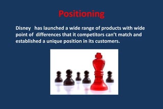 Positioning
Disney has launched a wide range of products with wide
point of differences that it competitors can’t match and
established a unique position in its customers.
 