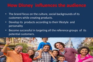 How Disney influences the audience
• The brand focus on the culture, social backgrounds of its
customers while creating products.
• Develop its products according to their lifestyle and
personality
• Become successful in targeting all the reference groups of its
potential customers.
• Customers develop emotional bond with brand
 