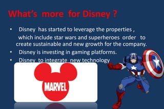• Disney has started to leverage the properties ,
which include star wars and superheroes order to
create sustainable and new growth for the company.
• Disney is investing in gaming platforms.
• Disney to integrate new technology
What’s more for Disney ?
 