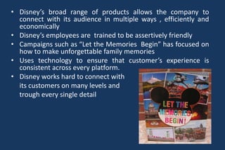 • Disney’s broad range of products allows the company to
connect with its audience in multiple ways , efficiently and
economically
• Disney’s employees are trained to be assertively friendly
• Campaigns such as “Let the Memories Begin” has focused on
how to make unforgettable family memories
• Uses technology to ensure that customer’s experience is
consistent across every platform.
• Disney works hard to connect with
its customers on many levels and
trough every single detail
 