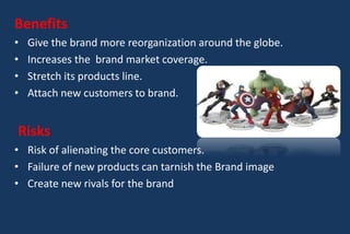 Benefits
• Give the brand more reorganization around the globe.
• Increases the brand market coverage.
• Stretch its products line.
• Attach new customers to brand.
Risks
• Risk of alienating the core customers.
• Failure of new products can tarnish the Brand image
• Create new rivals for the brand
 