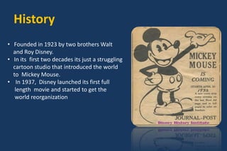 History
• Founded in 1923 by two brothers Walt
and Roy Disney.
• In its first two decades its just a struggling
cartoon studio that introduced the world
to Mickey Mouse.
• In 1937, Disney launched its first full
length movie and started to get the
world reorganization
 