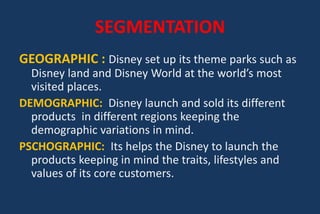 SEGMENTATION
GEOGRAPHIC : Disney set up its theme parks such as
Disney land and Disney World at the world’s most
visited places.
DEMOGRAPHIC: Disney launch and sold its different
products in different regions keeping the
demographic variations in mind.
PSCHOGRAPHIC: Its helps the Disney to launch the
products keeping in mind the traits, lifestyles and
values of its core customers.
 