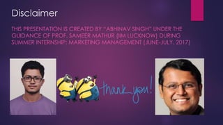 Disclaimer
THIS PRESENTATION IS CREATED BY “ABHINAV SINGH” FROM “MIT
MANIPAL” UNDER THE GUIDANCE OF PROF. SAMEER MATHUR (IIM
LUCKNOW) DURING SUMMER INTERNSHIP: MARKETING MANAGEMENT
(JUNE-JULY, 2017)
 