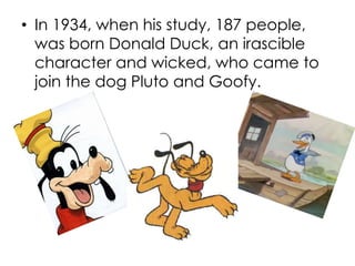 • In 1934, when his study, 187 people,
was born Donald Duck, an irascible
character and wicked, who came to
join the dog Pluto and Goofy.
 