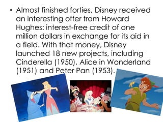 • Almost finished forties, Disney received
an interesting offer from Howard
Hughes: interest-free credit of one
million dollars in exchange for its aid in
a field. With that money, Disney
launched 18 new projects, including
Cinderella (1950), Alice in Wonderland
(1951) and Peter Pan (1953).
 