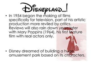• In 1954 began the making of films
specifically for television, part of his artistic
production more reviled by critics.
Reviews will also rain down years later
with Mary Poppins (1964), his first feature
film with real actors only.
• Disney dreamed of building a huge
amusement park based on its characters.
 