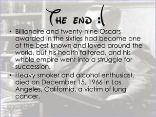 • Billionaire and twenty-nine Oscars
awarded in the sixties had become one
of the best known and loved around the
world, but his health faltered, and his
whole empire went into a struggle for
succession.
• Heavy smoker and alcohol enthusiast,
died on December 15, 1966 in Los
Angeles, California, a victim of lung
cancer.
 