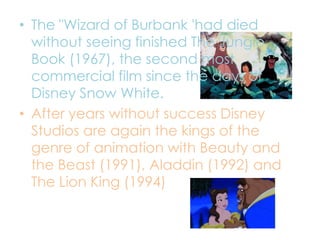 • The "Wizard of Burbank 'had died
without seeing finished The Jungle
Book (1967), the second most
commercial film since the days of
Disney Snow White.
• After years without success Disney
Studios are again the kings of the
genre of animation with Beauty and
the Beast (1991), Aladdin (1992) and
The Lion King (1994)
 