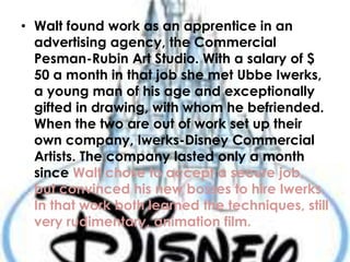 • Walt found work as an apprentice in an
advertising agency, the Commercial
Pesman-Rubin Art Studio. With a salary of $
50 a month in that job she met Ubbe Iwerks,
a young man of his age and exceptionally
gifted in drawing, with whom he befriended.
When the two are out of work set up their
own company, Iwerks-Disney Commercial
Artists. The company lasted only a month
since Walt chose to accept a secure job,
but convinced his new bosses to hire Iwerks.
In that work both learned the techniques, still
very rudimentary, animation film.
 
